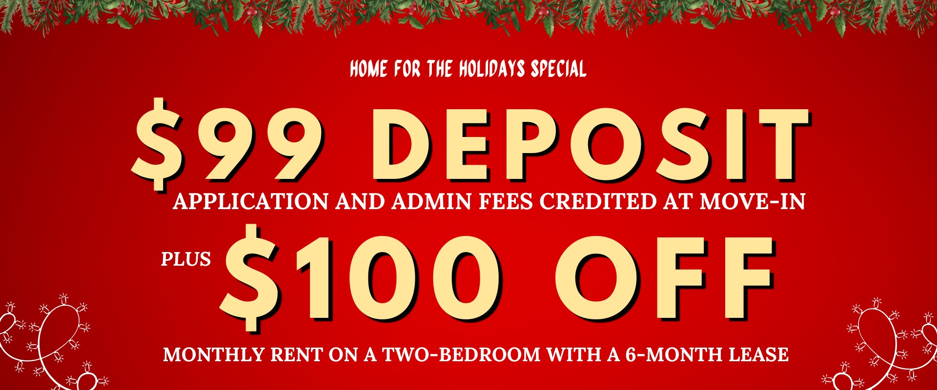 Home for the Holidays Special $99 deposit, application and admin fees credited at move-in, plus $100 off monthly rent on a two-bedroom with a 6-month lease