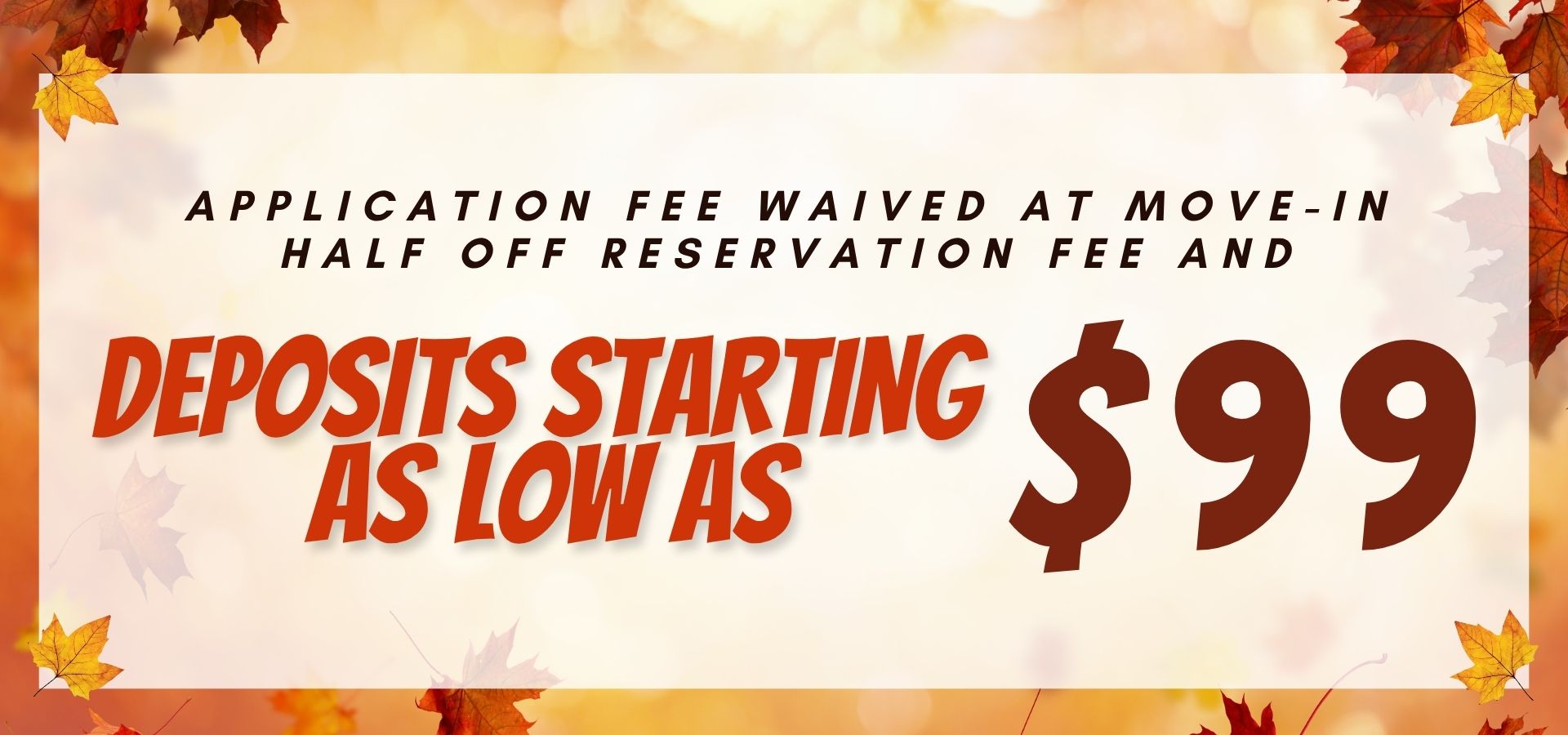 Application fee waived at move in , half off reservation fee, and deposits starting as low as $99.